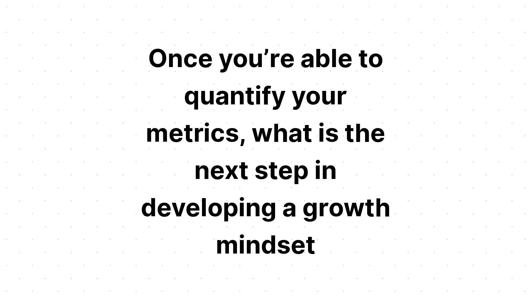 once-you-re-able-to-quantify-your-metrics-what-is-the-next-step-in-developing-a-growth-mindset